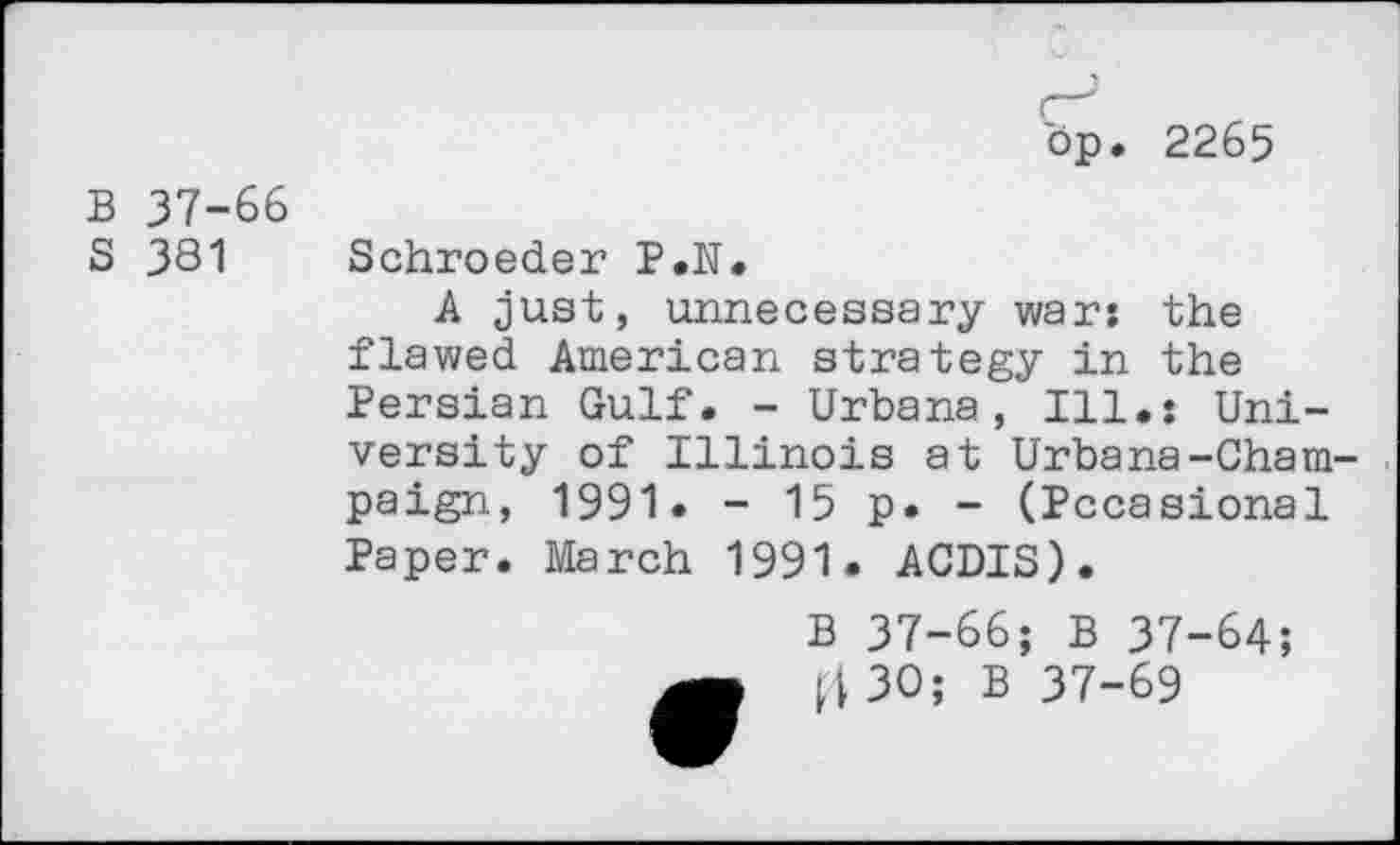 ﻿(—1 bp. 2265
B 37-66
S 381 Schroeder P.N.
A just, unnecessary war: the flawed American strategy in the Persian Gulf. - Urbana, Ill.: University of Illinois at Urbana-Champaign, 1991• - 15 p. - (Pccasional Paper. March 1991. ACDIS).
B 37-66; B 37-64;
|4 3O; B 37-69